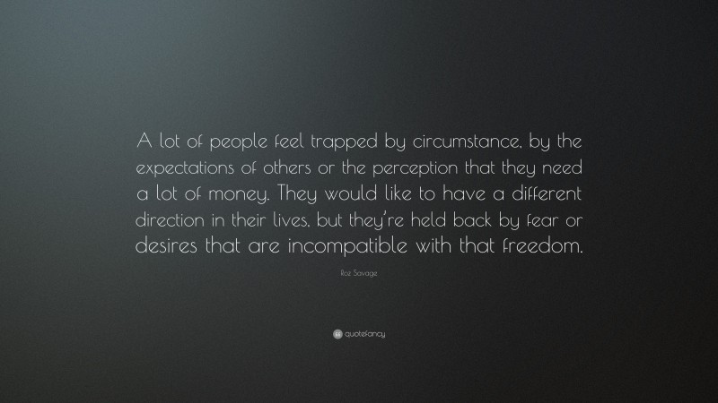 Roz Savage Quote: “A lot of people feel trapped by circumstance, by the expectations of others or the perception that they need a lot of money. They would like to have a different direction in their lives, but they’re held back by fear or desires that are incompatible with that freedom.”