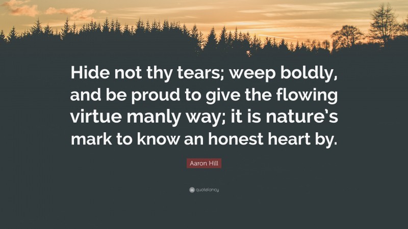 Aaron Hill Quote: “Hide not thy tears; weep boldly, and be proud to give the flowing virtue manly way; it is nature’s mark to know an honest heart by.”