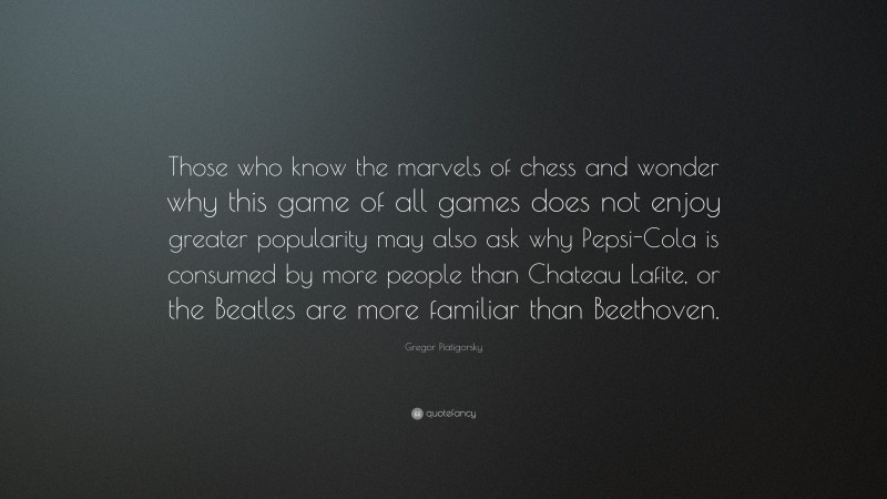 Gregor Piatigorsky Quote: “Those who know the marvels of chess and wonder why this game of all games does not enjoy greater popularity may also ask why Pepsi-Cola is consumed by more people than Chateau Lafite, or the Beatles are more familiar than Beethoven.”