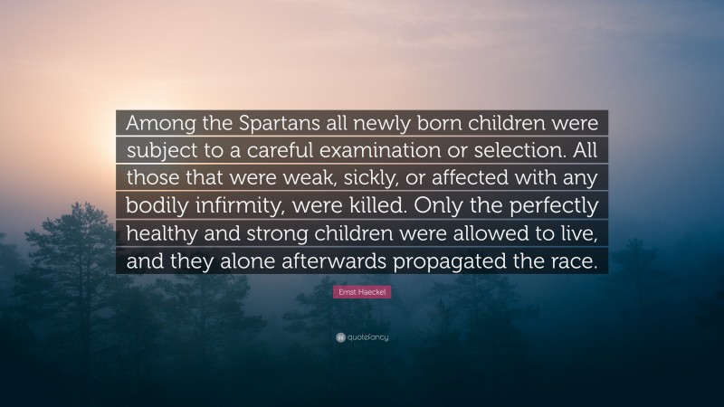 Ernst Haeckel Quote: “Among the Spartans all newly born children were subject to a careful examination or selection. All those that were weak, sickly, or affected with any bodily infirmity, were killed. Only the perfectly healthy and strong children were allowed to live, and they alone afterwards propagated the race.”