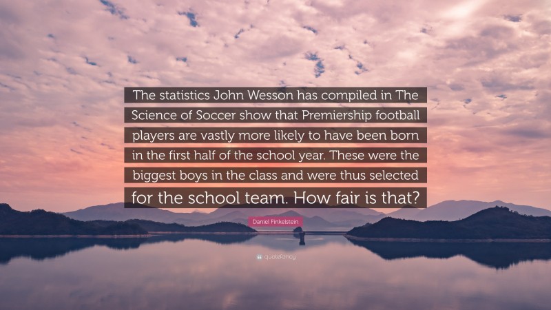Daniel Finkelstein Quote: “The statistics John Wesson has compiled in The Science of Soccer show that Premiership football players are vastly more likely to have been born in the first half of the school year. These were the biggest boys in the class and were thus selected for the school team. How fair is that?”