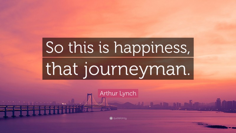Arthur Lynch Quote: “So this is happiness, that journeyman.”