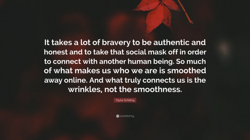Taylor Schilling Quote: “It takes a lot of bravery to be authentic and honest and to take that social mask off in order to connect with another human being. So much of what makes us who we are is smoothed away online. And what truly connects us is the wrinkles, not the smoothness.”