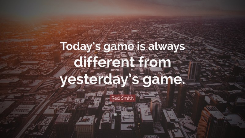 Red Smith Quote: “Today’s game is always different from yesterday’s game.”