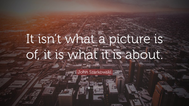 John Szarkowski Quote: “It isn’t what a picture is of, it is what it is about.”