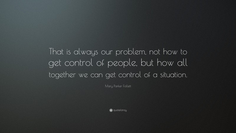 Mary Parker Follett Quote: “That is always our problem, not how to get control of people, but how all together we can get control of a situation.”