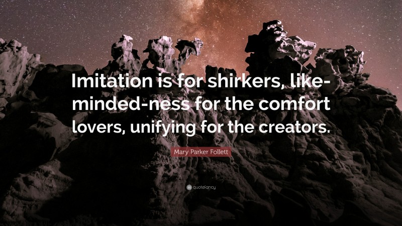 Mary Parker Follett Quote: “Imitation is for shirkers, like-minded-ness for the comfort lovers, unifying for the creators.”