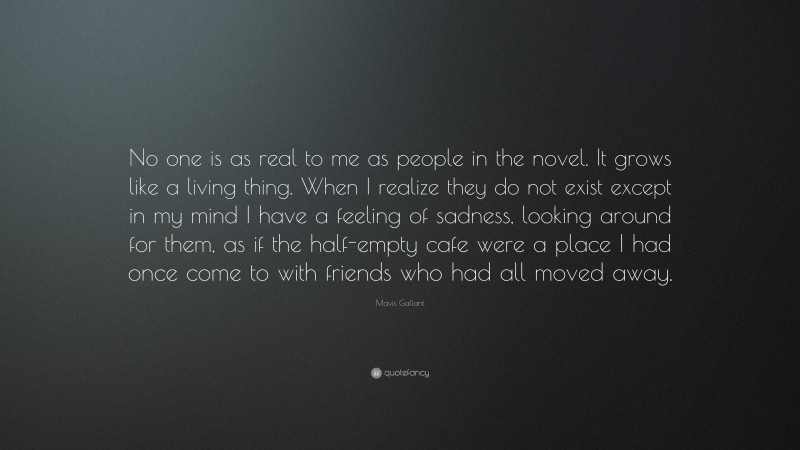 Mavis Gallant Quote: “No one is as real to me as people in the novel. It grows like a living thing. When I realize they do not exist except in my mind I have a feeling of sadness, looking around for them, as if the half-empty cafe were a place I had once come to with friends who had all moved away.”