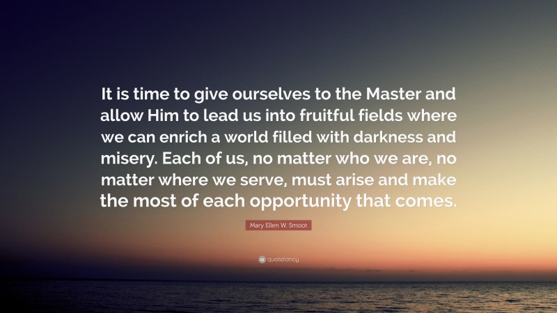 Mary Ellen W. Smoot Quote: “It is time to give ourselves to the Master and allow Him to lead us into fruitful fields where we can enrich a world filled with darkness and misery. Each of us, no matter who we are, no matter where we serve, must arise and make the most of each opportunity that comes.”