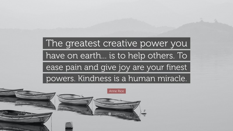 Anne Rice Quote: “The greatest creative power you have on earth... is to help others. To ease pain and give joy are your finest powers. Kindness is a human miracle.”