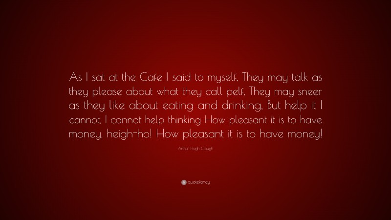 Arthur Hugh Clough Quote: “As I sat at the Cafe I said to myself, They may talk as they please about what they call pelf, They may sneer as they like about eating and drinking, But help it I cannot, I cannot help thinking How pleasant it is to have money, heigh-ho! How pleasant it is to have money!”