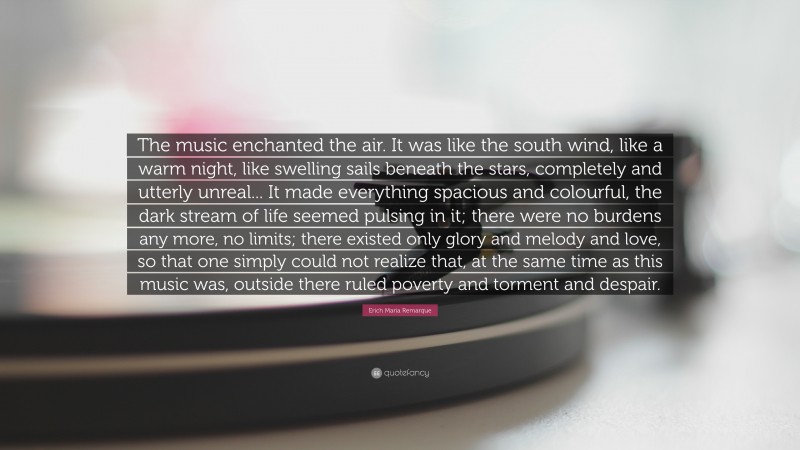 Erich Maria Remarque Quote: “The music enchanted the air. It was like the south wind, like a warm night, like swelling sails beneath the stars, completely and utterly unreal... It made everything spacious and colourful, the dark stream of life seemed pulsing in it; there were no burdens any more, no limits; there existed only glory and melody and love, so that one simply could not realize that, at the same time as this music was, outside there ruled poverty and torment and despair.”
