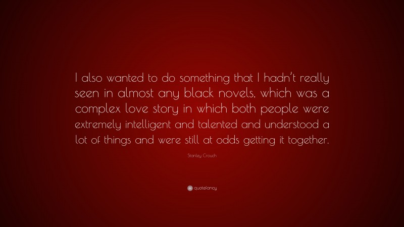 Stanley Crouch Quote: “I also wanted to do something that I hadn’t really seen in almost any black novels, which was a complex love story in which both people were extremely intelligent and talented and understood a lot of things and were still at odds getting it together.”