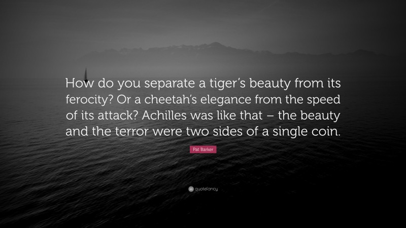 Pat Barker Quote: “How do you separate a tiger’s beauty from its ferocity? Or a cheetah’s elegance from the speed of its attack? Achilles was like that – the beauty and the terror were two sides of a single coin.”