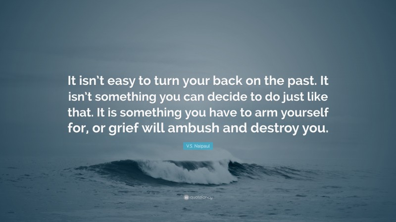 V.S. Naipaul Quote: “It isn’t easy to turn your back on the past. It isn’t something you can decide to do just like that. It is something you have to arm yourself for, or grief will ambush and destroy you.”