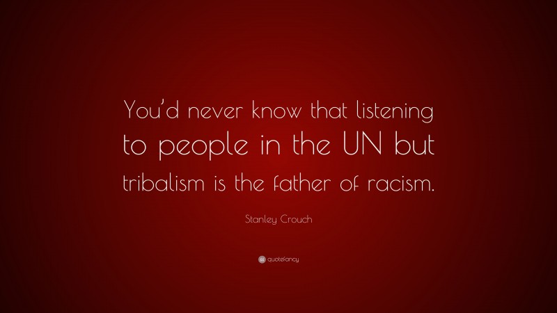 Stanley Crouch Quote: “You’d never know that listening to people in the UN but tribalism is the father of racism.”