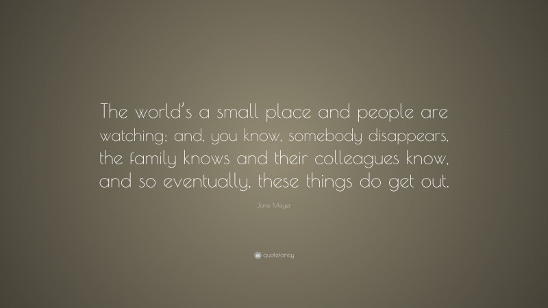 Jane Mayer Quote: “The world’s a small place and people are watching; and, you know, somebody disappears, the family knows and their colleagues know, and so eventually, these things do get out.”