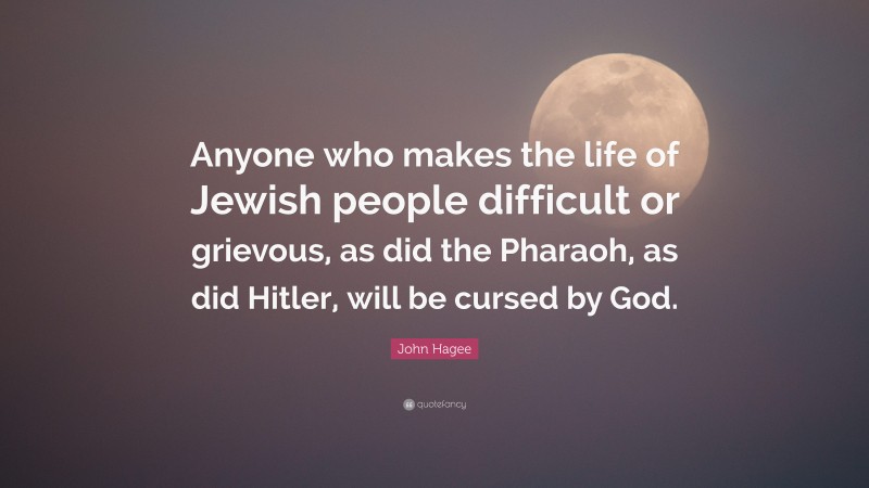 John Hagee Quote: “Anyone who makes the life of Jewish people difficult or grievous, as did the Pharaoh, as did Hitler, will be cursed by God.”