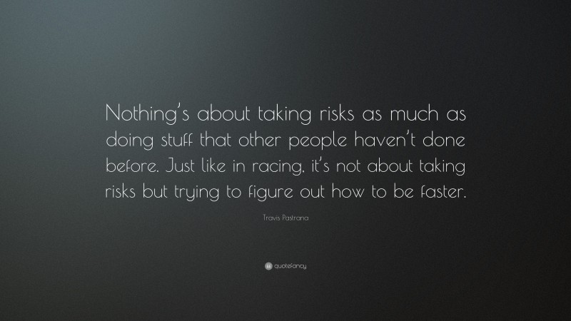 Travis Pastrana Quote: “Nothing’s about taking risks as much as doing stuff that other people haven’t done before. Just like in racing, it’s not about taking risks but trying to figure out how to be faster.”