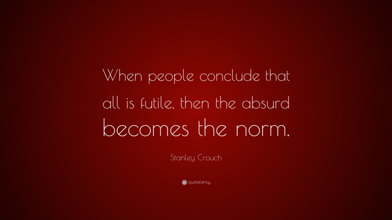 Stanley Crouch Quote: “When people conclude that all is futile, then the absurd becomes the norm.”