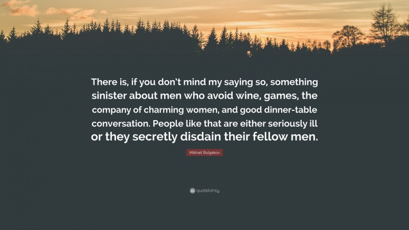 Mikhail Bulgakov Quote: “There is, if you don’t mind my saying so, something sinister about men who avoid wine, games, the company of charming women, and good dinner-table conversation. People like that are either seriously ill or they secretly disdain their fellow men.”