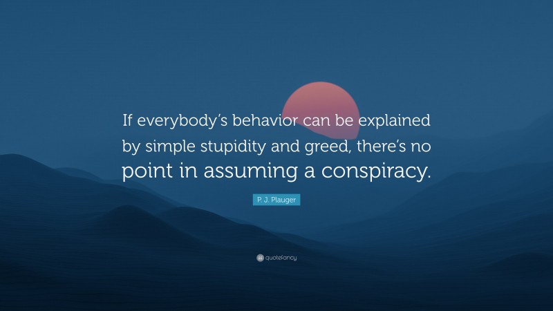 P. J. Plauger Quote: “If everybody’s behavior can be explained by simple stupidity and greed, there’s no point in assuming a conspiracy.”