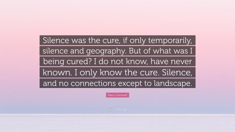 Mary Cantwell Quote: “Silence was the cure, if only temporarily, silence and geography. But of what was I being cured? I do not know, have never known. I only know the cure. Silence, and no connections except to landscape.”