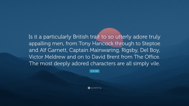 A. A. Gill Quote: “Is it a particularly British trait to so utterly adore truly appalling men, from Tony Hancock through to Steptoe and Alf Garnett, Captain Mainwaring, Rigsby, Del Boy, Victor Meldrew and on to David Brent from The Office. The most deeply adored characters are all simply vile.”