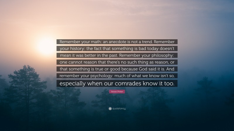 Steven Pinker Quote: “Remember your math: an anecdote is not a trend. Remember your history: the fact that something is bad today doesn’t mean it was better in the past. Remember your philosophy: one cannot reason that there’s no such thing as reason, or that something is true or good because God said it is. And remember your psychology: much of what we know isn’t so, especially when our comrades know it too.”