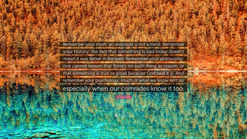 Steven Pinker Quote: “Remember your math: an anecdote is not a trend. Remember your history: the fact that something is bad today doesn’t mean it was better in the past. Remember your philosophy: one cannot reason that there’s no such thing as reason, or that something is true or good because God said it is. And remember your psychology: much of what we know isn’t so, especially when our comrades know it too.”