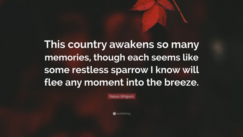 Kazuo Ishiguro Quote: “This country awakens so many memories, though each seems like some restless sparrow I know will flee any moment into the breeze.”