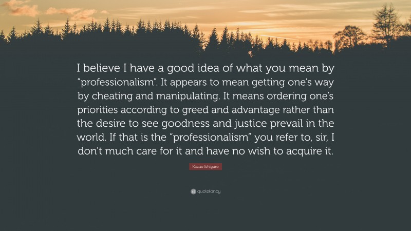 Kazuo Ishiguro Quote: “I believe I have a good idea of what you mean by “professionalism”. It appears to mean getting one’s way by cheating and manipulating. It means ordering one’s priorities according to greed and advantage rather than the desire to see goodness and justice prevail in the world. If that is the “professionalism” you refer to, sir, I don’t much care for it and have no wish to acquire it.”
