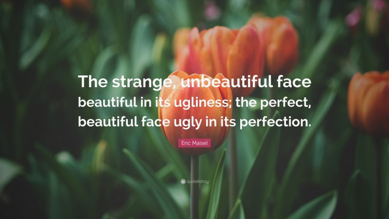 Eric Maisel Quote: “The strange, unbeautiful face beautiful in its ugliness; the perfect, beautiful face ugly in its perfection.”