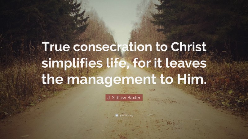 J. Sidlow Baxter Quote: “True consecration to Christ simplifies life, for it leaves the management to Him.”