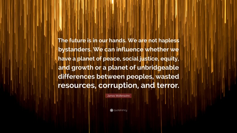 James Wolfensohn Quote: “The future is in our hands. We are not hapless bystanders. We can influence whether we have a planet of peace, social justice, equity, and growth or a planet of unbridgeable differences between peoples, wasted resources, corruption, and terror.”