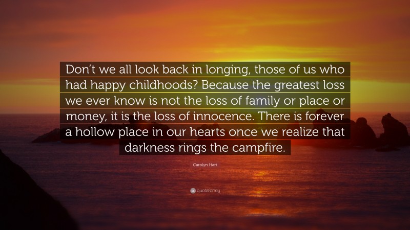 Carolyn Hart Quote: “Don’t we all look back in longing, those of us who had happy childhoods? Because the greatest loss we ever know is not the loss of family or place or money, it is the loss of innocence. There is forever a hollow place in our hearts once we realize that darkness rings the campfire.”