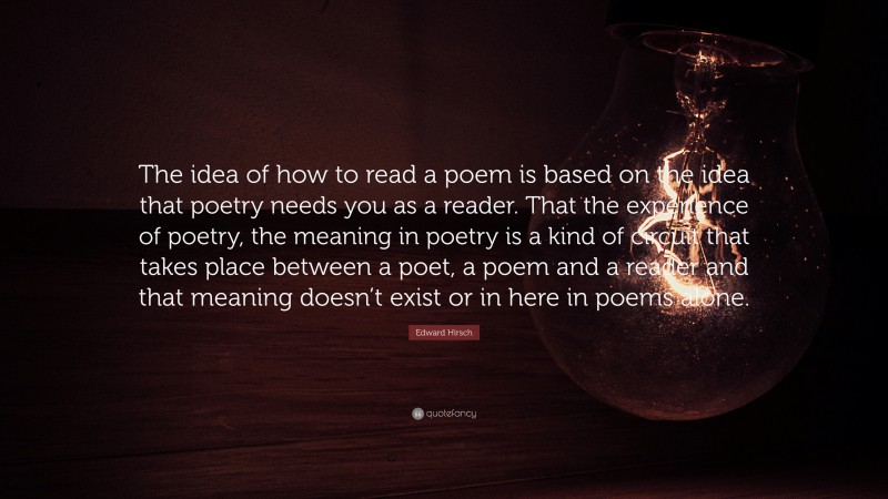 Edward Hirsch Quote: “The idea of how to read a poem is based on the idea that poetry needs you as a reader. That the experience of poetry, the meaning in poetry is a kind of circuit that takes place between a poet, a poem and a reader and that meaning doesn’t exist or in here in poems alone.”
