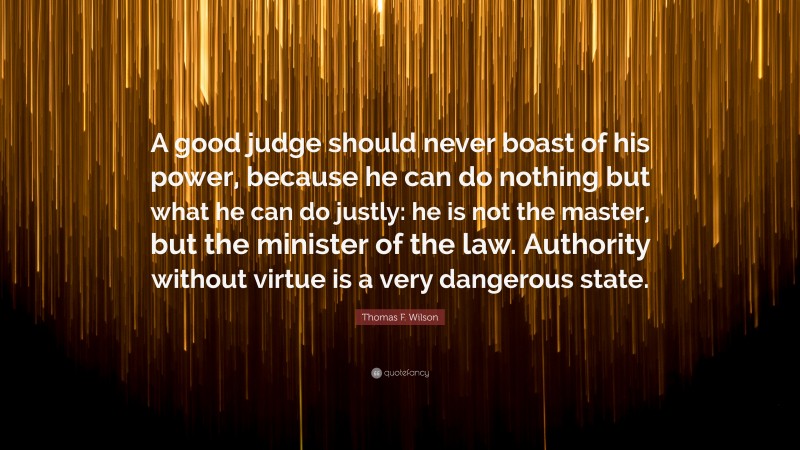Thomas F. Wilson Quote: “A good judge should never boast of his power, because he can do nothing but what he can do justly: he is not the master, but the minister of the law. Authority without virtue is a very dangerous state.”