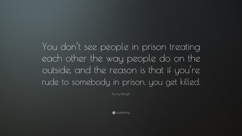 Sonny Barger Quote: “You don’t see people in prison treating each other the way people do on the outside, and the reason is that if you’re rude to somebody in prison, you get killed.”
