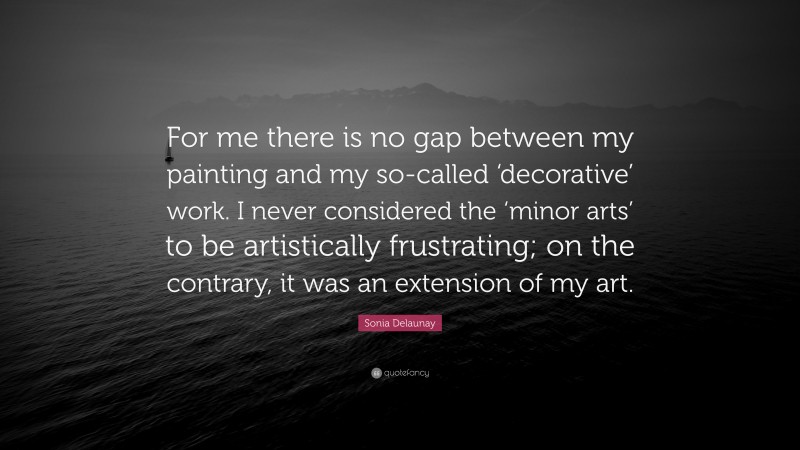 Sonia Delaunay Quote: “For me there is no gap between my painting and my so-called ‘decorative’ work. I never considered the ‘minor arts’ to be artistically frustrating; on the contrary, it was an extension of my art.”
