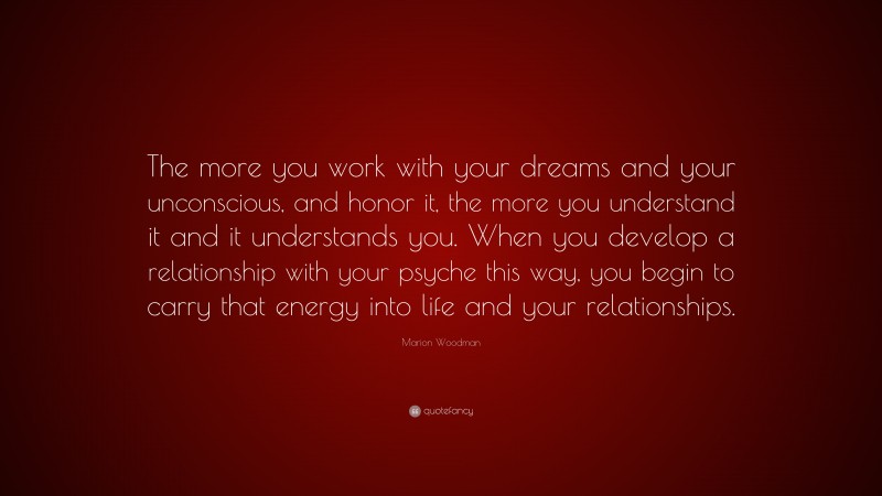 Marion Woodman Quote: “The more you work with your dreams and your unconscious, and honor it, the more you understand it and it understands you. When you develop a relationship with your psyche this way, you begin to carry that energy into life and your relationships.”