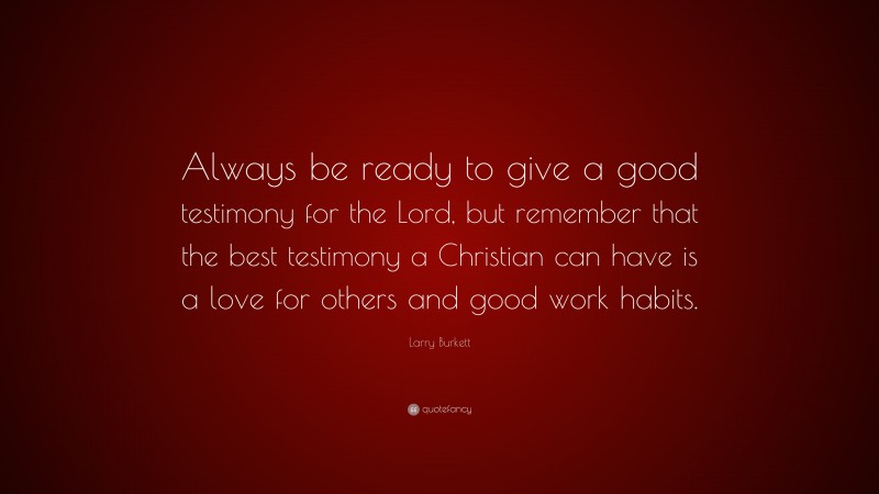 Larry Burkett Quote: “Always be ready to give a good testimony for the Lord, but remember that the best testimony a Christian can have is a love for others and good work habits.”