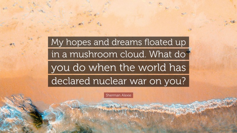 Sherman Alexie Quote: “My hopes and dreams floated up in a mushroom cloud. What do you do when the world has declared nuclear war on you?”
