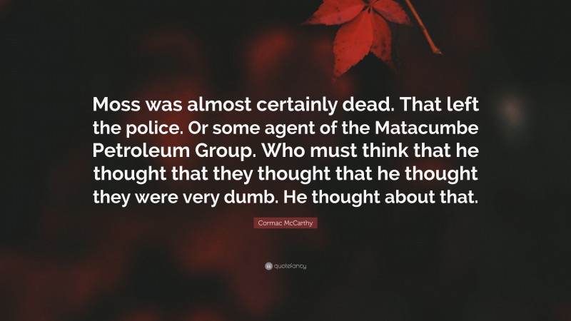 Cormac McCarthy Quote: “Moss was almost certainly dead. That left the police. Or some agent of the Matacumbe Petroleum Group. Who must think that he thought that they thought that he thought they were very dumb. He thought about that.”