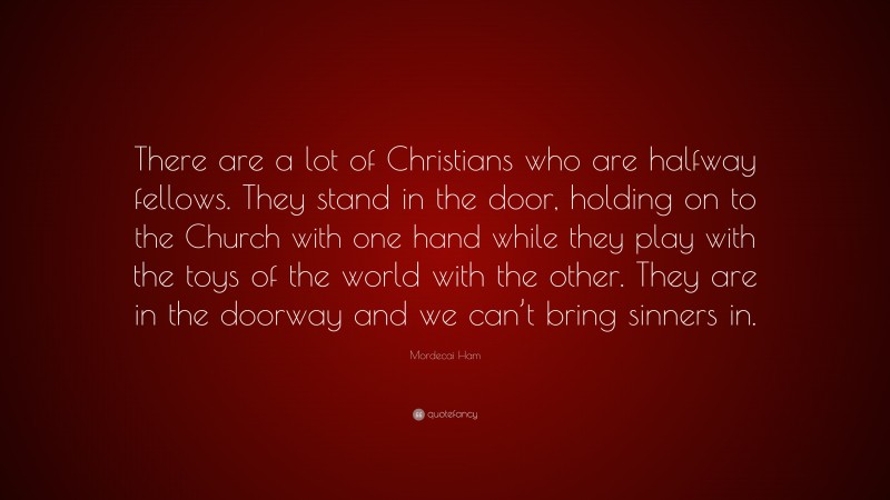 Mordecai Ham Quote: “There are a lot of Christians who are halfway fellows. They stand in the door, holding on to the Church with one hand while they play with the toys of the world with the other. They are in the doorway and we can’t bring sinners in.”