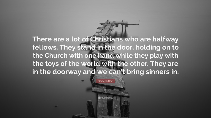 Mordecai Ham Quote: “There are a lot of Christians who are halfway fellows. They stand in the door, holding on to the Church with one hand while they play with the toys of the world with the other. They are in the doorway and we can’t bring sinners in.”
