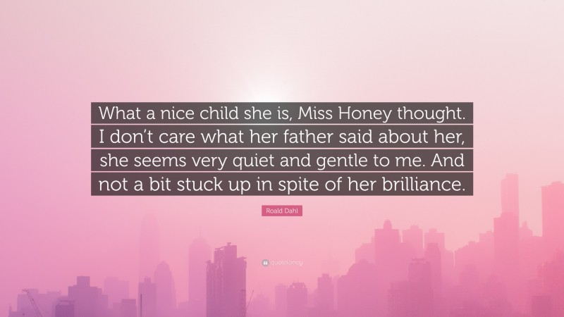 Roald Dahl Quote: “What a nice child she is, Miss Honey thought. I don’t care what her father said about her, she seems very quiet and gentle to me. And not a bit stuck up in spite of her brilliance.”