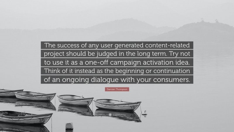 Damian Thompson Quote: “The success of any user generated content-related project should be judged in the long term. Try not to use it as a one-off campaign activation idea. Think of it instead as the beginning or continuation of an ongoing dialogue with your consumers.”