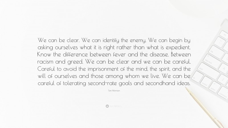 Toni Morrison Quote: “We can be clear. We can identify the enemy. We can begin by asking ourselves what it is right rather than what is expedient. Know the difference between fever and the disease. Between racism and greed. We can be clear and we can be careful. Careful to avoid the imprisonment of the mind, the spirit, and the will of ourselves and those among whom we live. We can be careful of tolerating second-rate goals and secondhand ideas.”