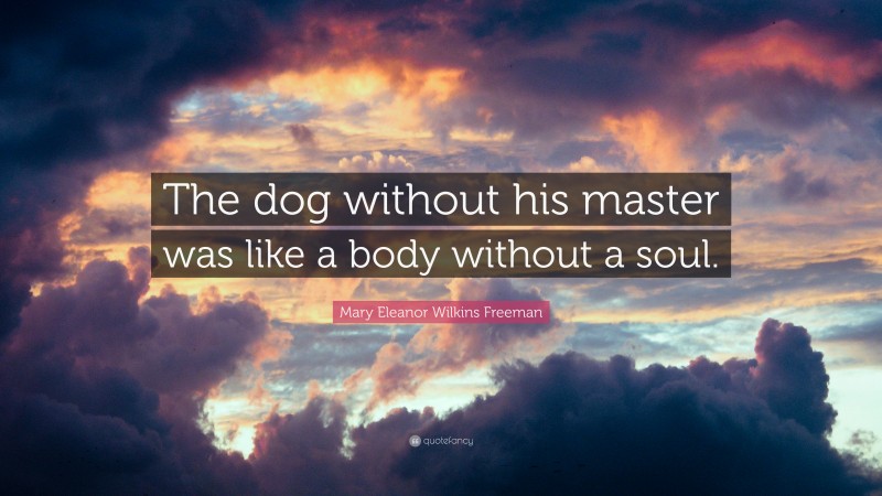 Mary Eleanor Wilkins Freeman Quote: “The dog without his master was like a body without a soul.”